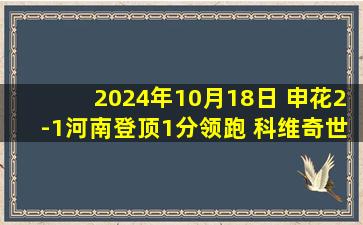 2024年10月18日 申花2-1河南登顶1分领跑 科维奇世界波特谢拉破门35岁吴曦绝杀